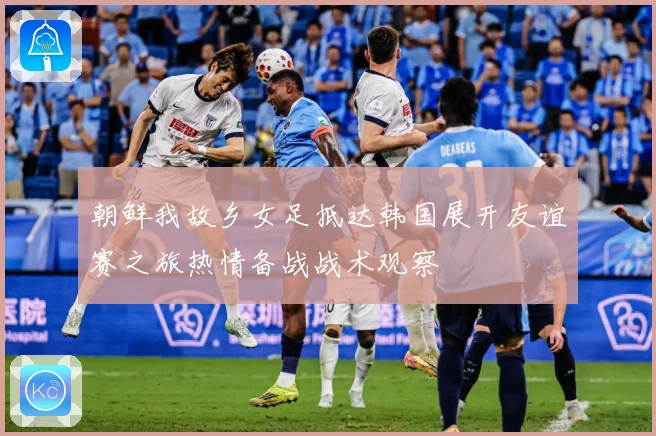 朝鲜我故乡女足抵达韩国展开友谊赛之旅热情备战战术观察