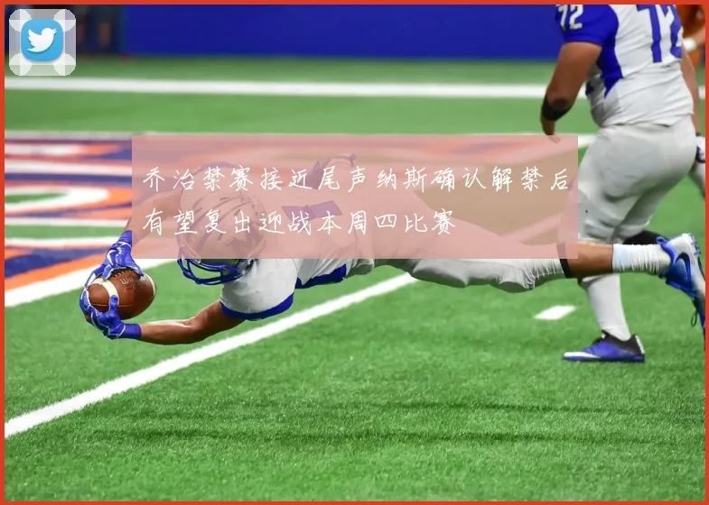 乔治禁赛接近尾声纳斯确认解禁后有望复出迎战本周四比赛