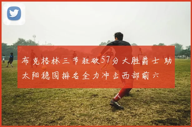 布克格林三节狂砍57分大胜爵士 助太阳稳固排名全力冲击西部前六