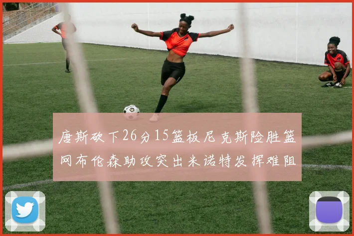 唐斯砍下26分15篮板尼克斯险胜篮网布伦森助攻突出米诺特发挥难阻败局