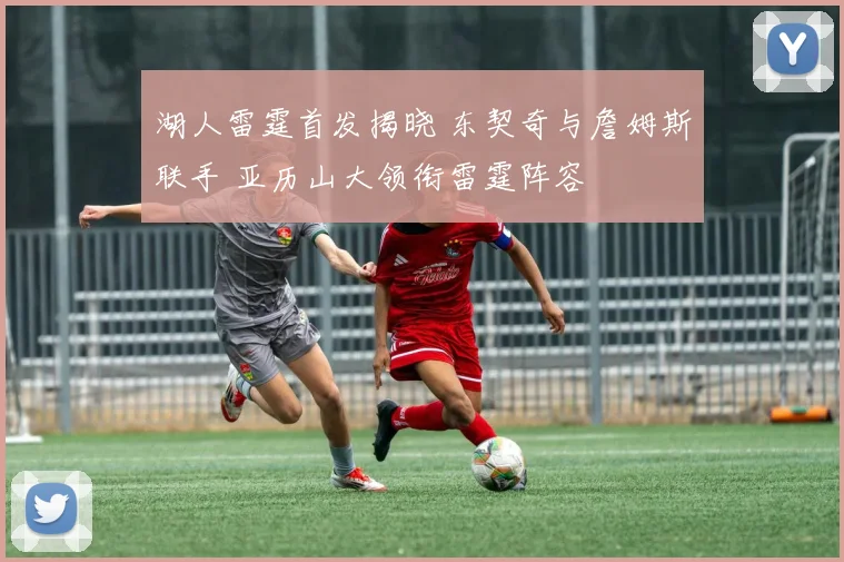 湖人雷霆首发揭晓 东契奇与詹姆斯联手 亚历山大领衔雷霆阵容