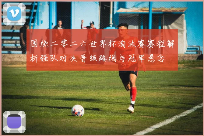 围绕二零二六世界杯淘汰赛赛程解析强队对决晋级路线与冠军悬念